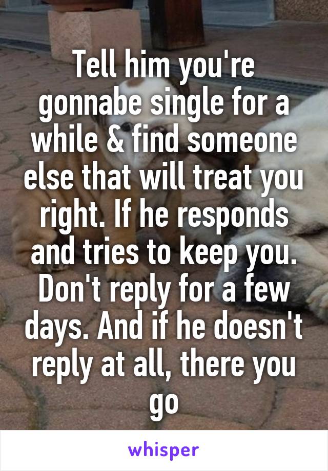 Tell him you're gonnabe single for a while & find someone else that will treat you right. If he responds and tries to keep you. Don't reply for a few days. And if he doesn't reply at all, there you go