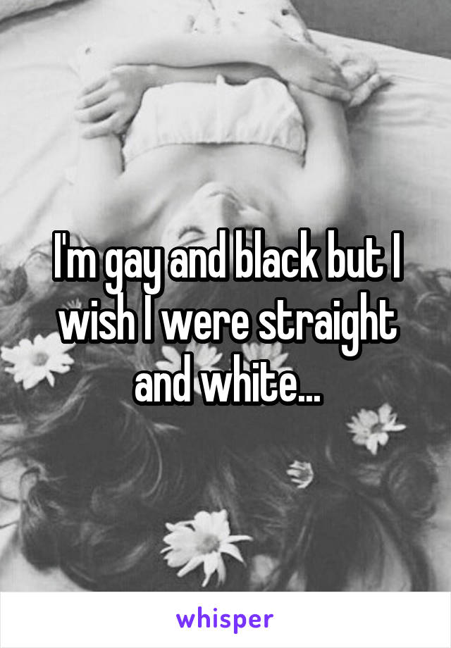 I'm gay and black but I wish I were straight and white...