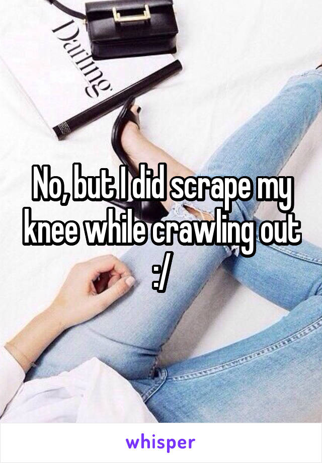 No, but I did scrape my knee while crawling out :/