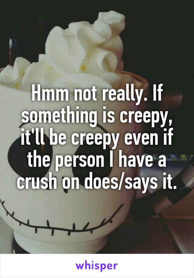 Hmm not really. If something is creepy, it'll be creepy even if the person I have a crush on does/says it.