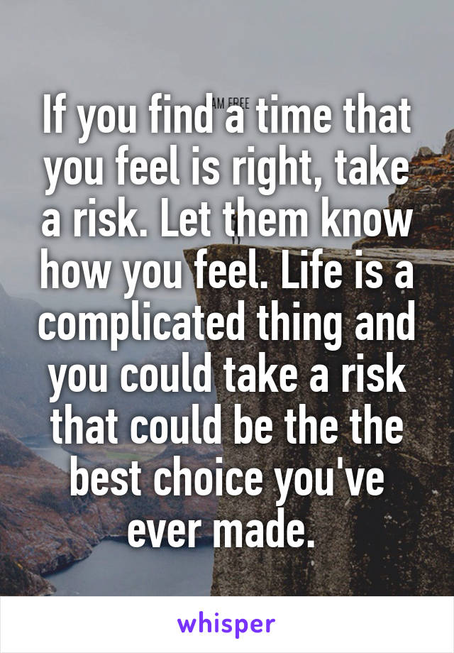 If you find a time that you feel is right, take a risk. Let them know how you feel. Life is a complicated thing and you could take a risk that could be the the best choice you've ever made. 