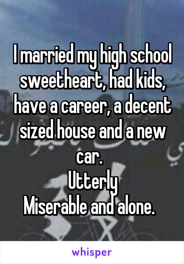 I married my high school sweetheart, had kids, have a career, a decent sized house and a new car.  
Utterly
Miserable and alone.  