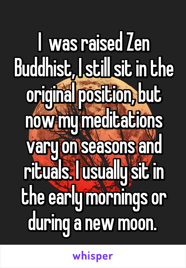 I  was raised Zen Buddhist, I still sit in the original position, but now my meditations vary on seasons and rituals. I usually sit in the early mornings or during a new moon. 