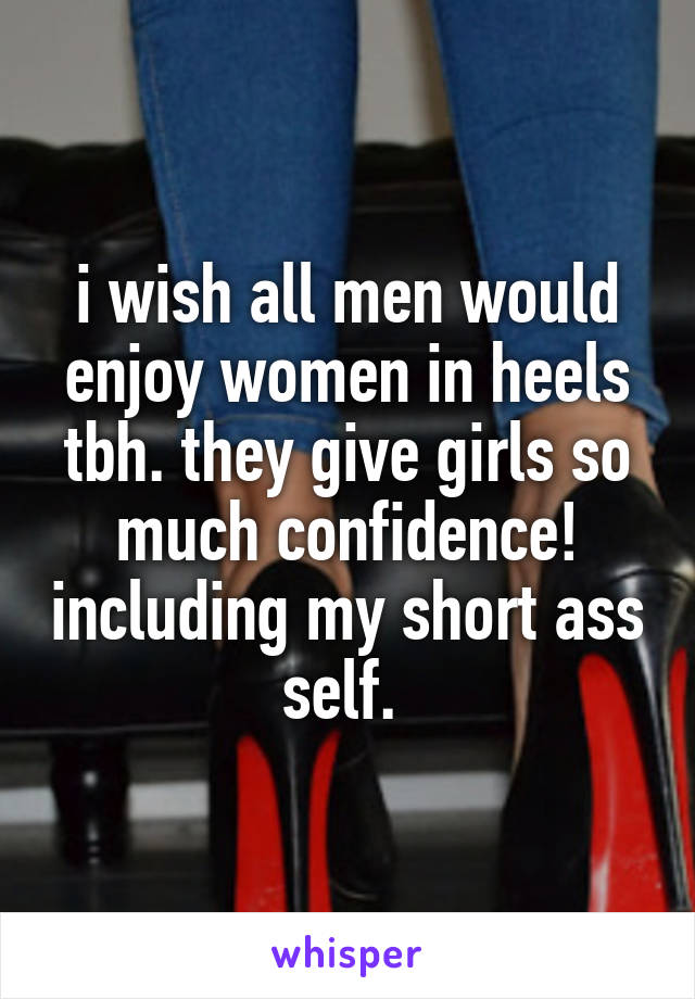 i wish all men would enjoy women in heels tbh. they give girls so much confidence! including my short ass self. 