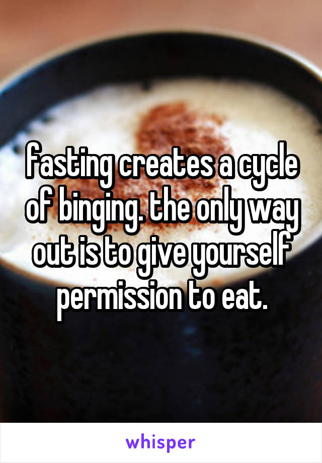 fasting creates a cycle of binging. the only way out is to give yourself permission to eat.