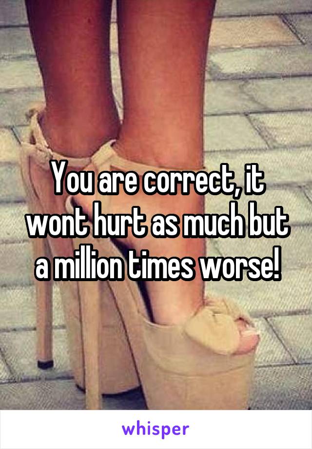 You are correct, it wont hurt as much but a million times worse!