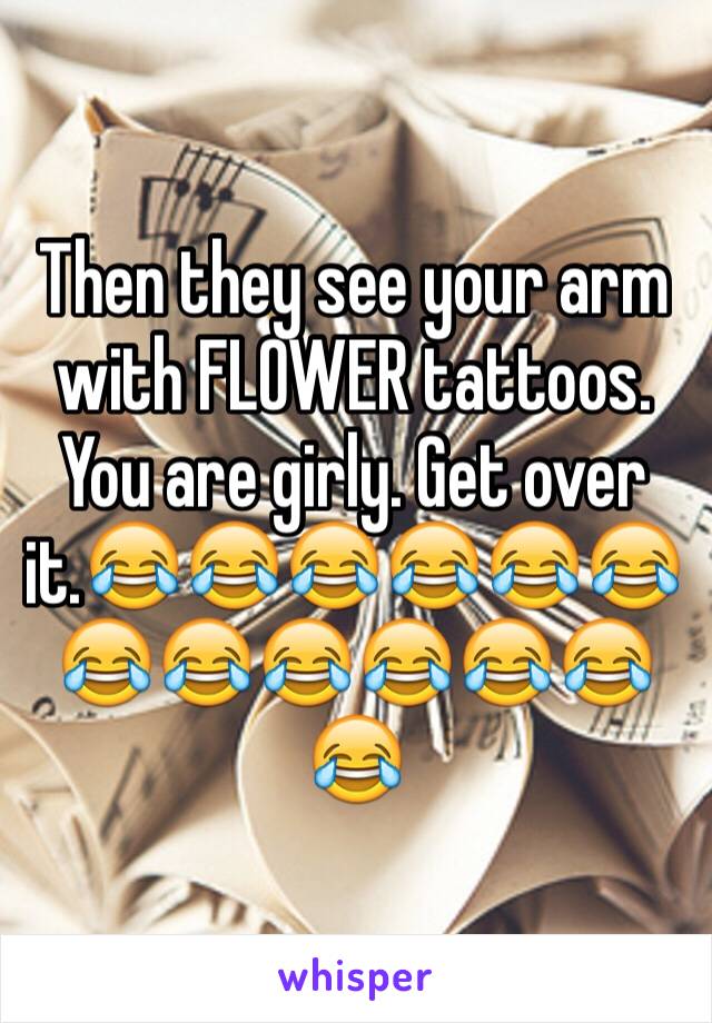 Then they see your arm with FLOWER tattoos. You are girly. Get over it.😂😂😂😂😂😂😂😂😂😂😂😂😂
