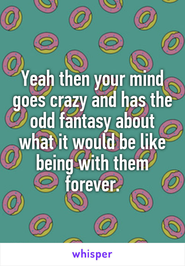 Yeah then your mind goes crazy and has the odd fantasy about what it would be like being with them forever.