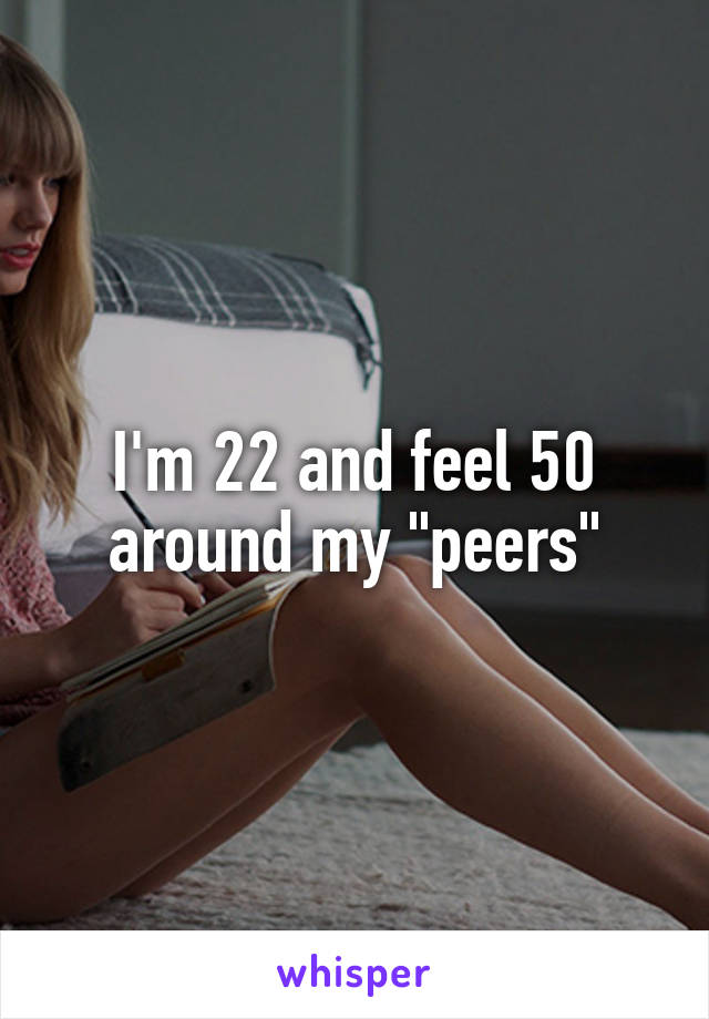 I'm 22 and feel 50 around my "peers"