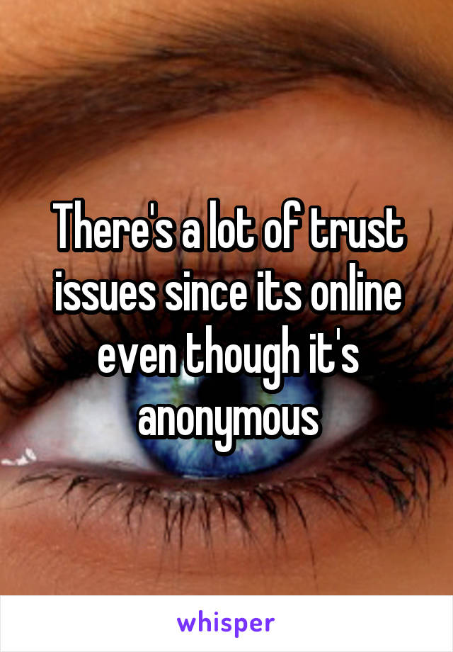 There's a lot of trust issues since its online even though it's anonymous