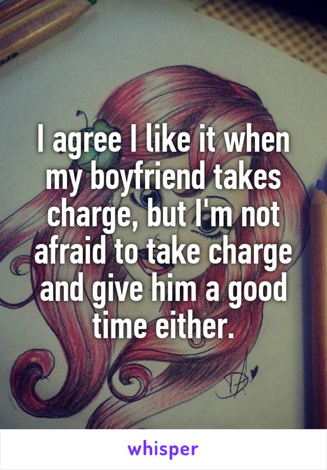 I agree I like it when my boyfriend takes charge, but I'm not afraid to take charge and give him a good time either.