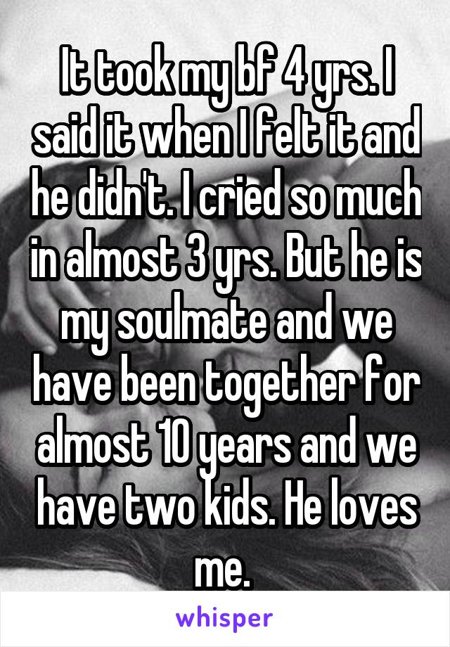 It took my bf 4 yrs. I said it when I felt it and he didn't. I cried so much in almost 3 yrs. But he is my soulmate and we have been together for almost 10 years and we have two kids. He loves me. 
