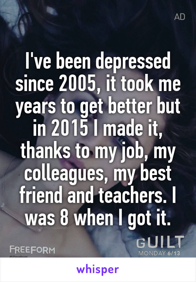 I've been depressed since 2005, it took me years to get better but in 2015 I made it, thanks to my job, my colleagues, my best friend and teachers. I was 8 when I got it.