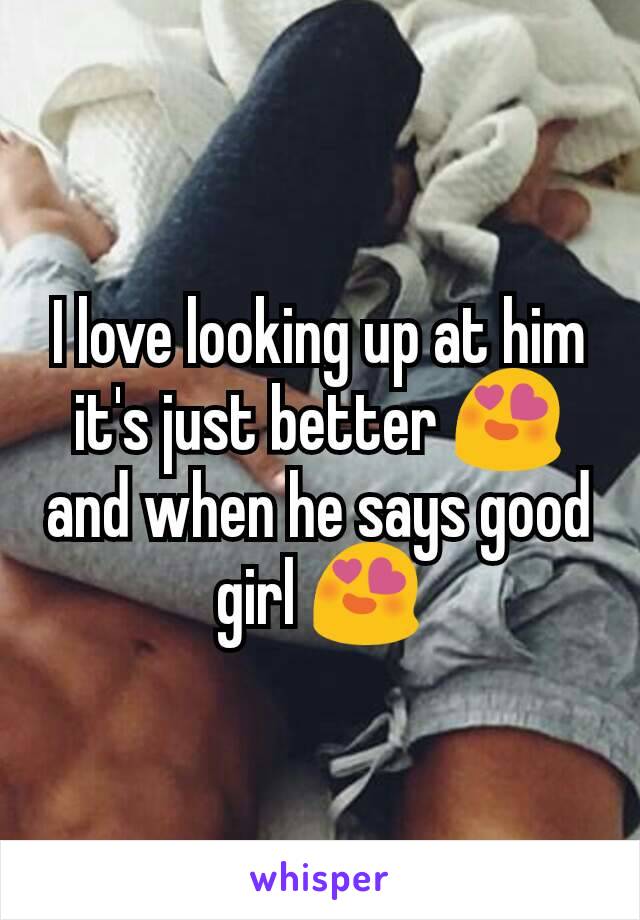 I love looking up at him it's just better 😍 and when he says good girl 😍