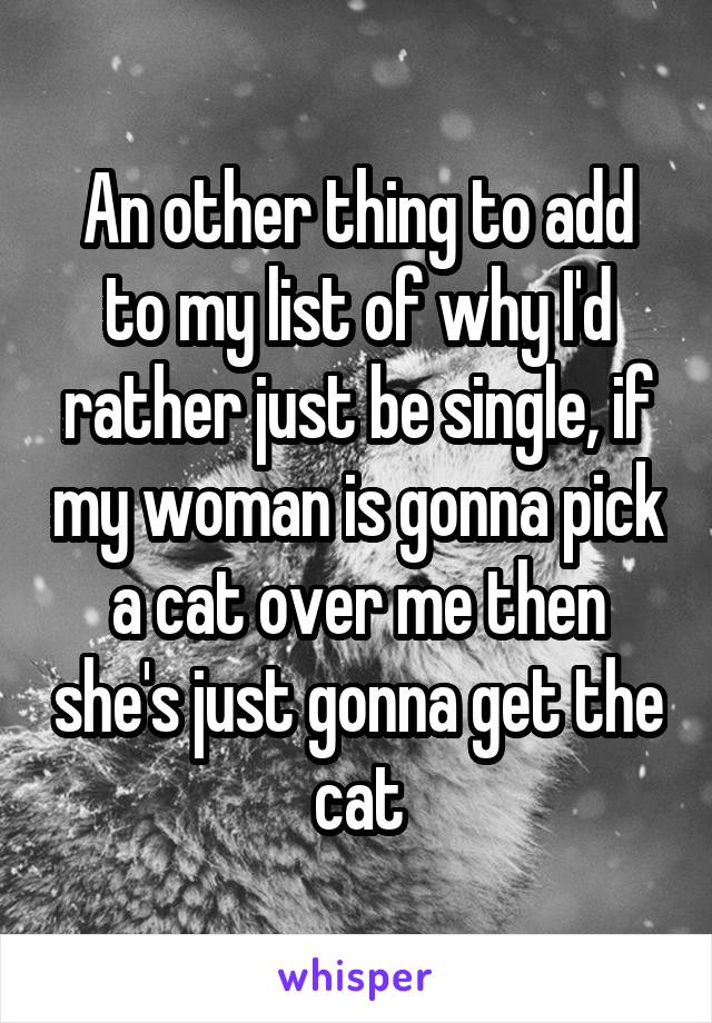 An other thing to add to my list of why I'd rather just be single, if my woman is gonna pick a cat over me then she's just gonna get the cat