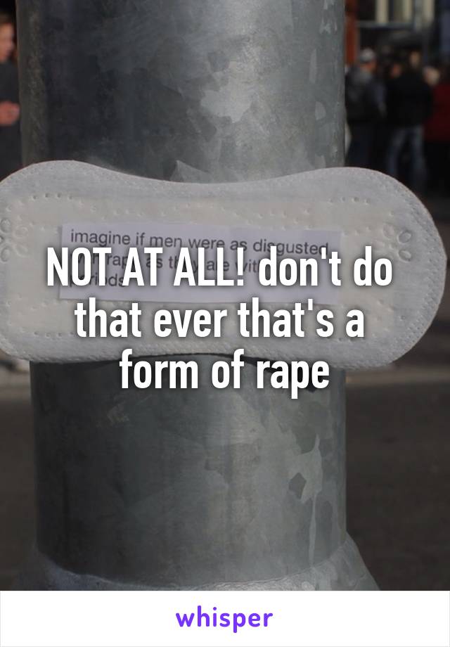 NOT AT ALL! don't do 
that ever that's a 
form of rape