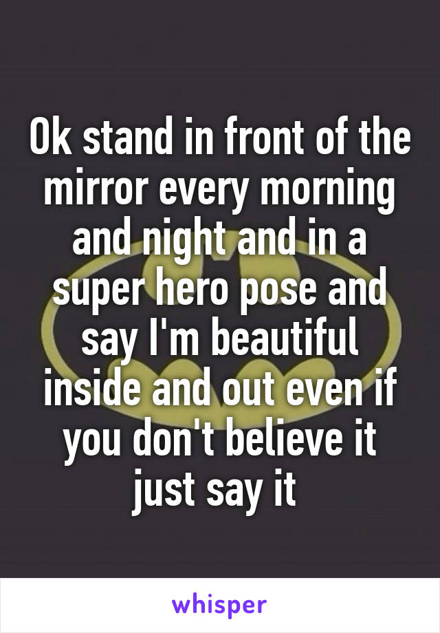 Ok stand in front of the mirror every morning and night and in a super hero pose and say I'm beautiful inside and out even if you don't believe it just say it 