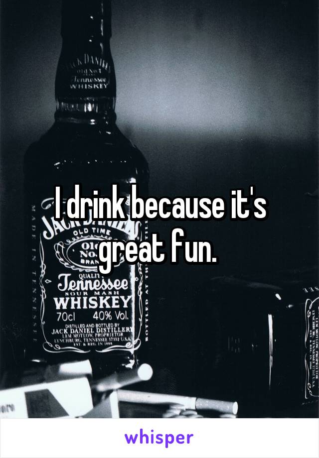 I drink because it's great fun. 