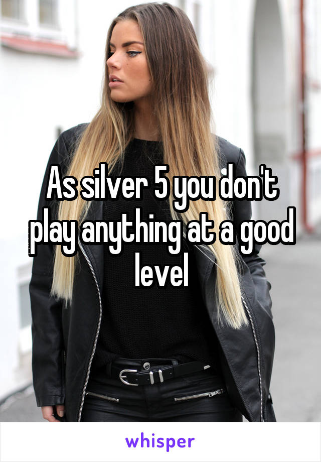 As silver 5 you don't play anything at a good level