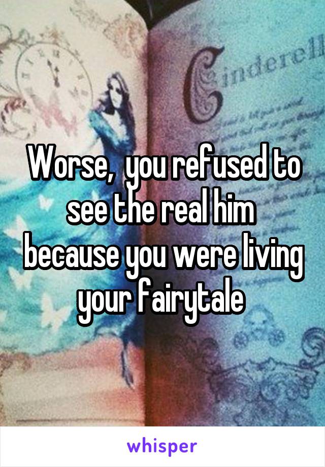 Worse,  you refused to see the real him  because you were living your fairytale 