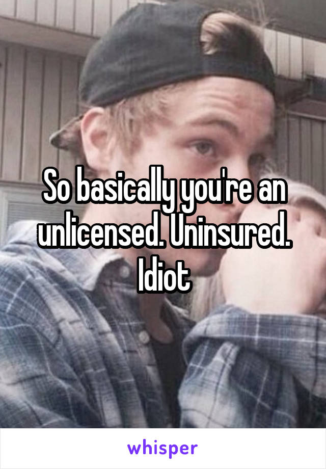 So basically you're an unlicensed. Uninsured. Idiot