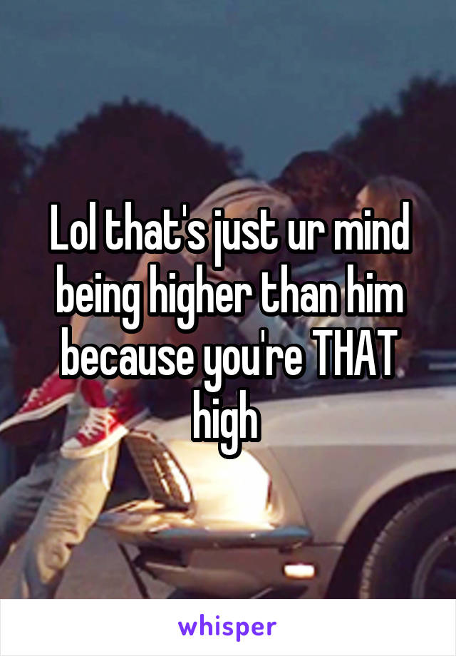 Lol that's just ur mind being higher than him because you're THAT high 