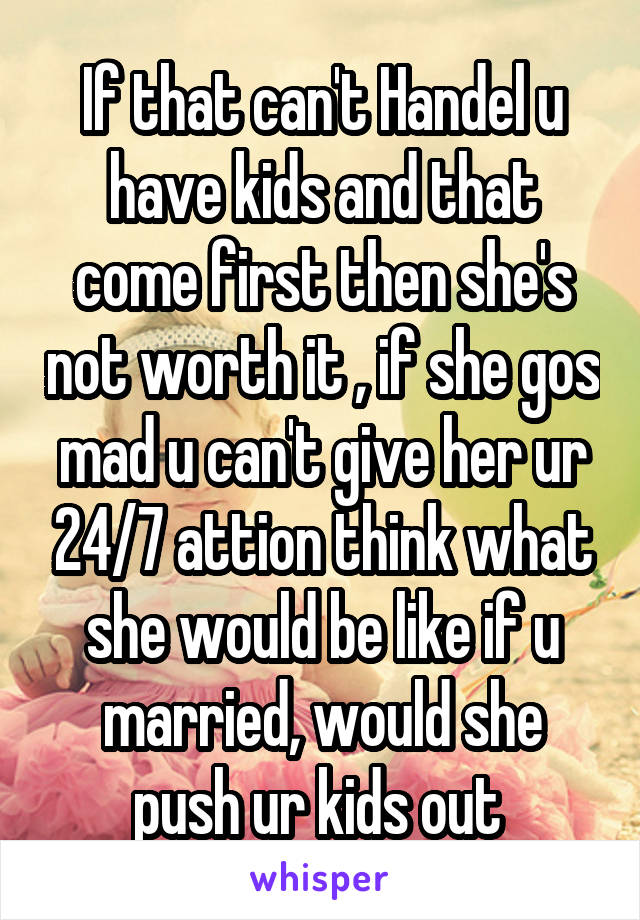 If that can't Handel u have kids and that come first then she's not worth it , if she gos mad u can't give her ur 24/7 attion think what she would be like if u married, would she push ur kids out 