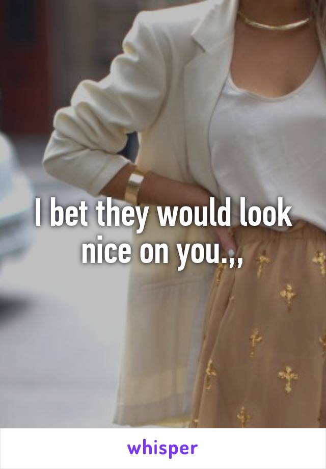 I bet they would look nice on you.,,