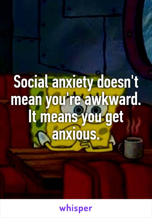 Social anxiety doesn't mean you're awkward. It means you get anxious.