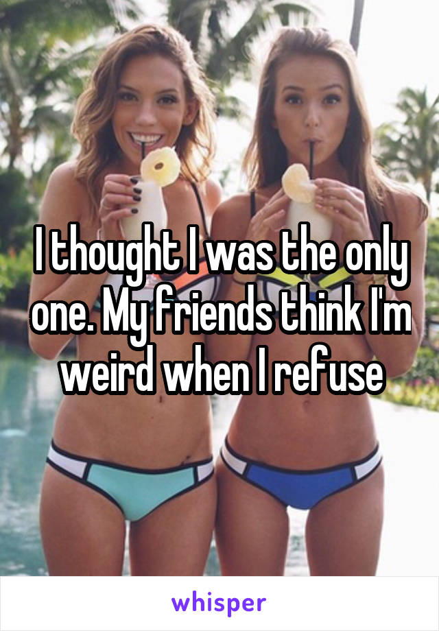 I thought I was the only one. My friends think I'm weird when I refuse