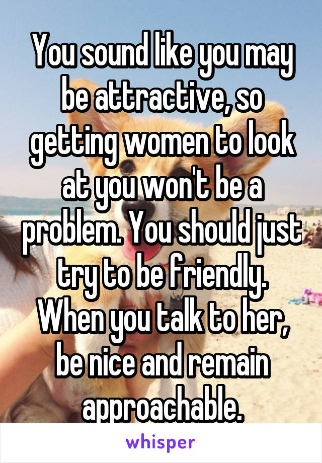 You sound like you may be attractive, so getting women to look at you won't be a problem. You should just try to be friendly. When you talk to her, be nice and remain approachable.