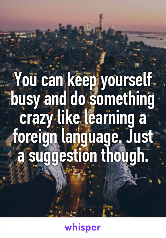 You can keep yourself busy and do something crazy like learning a foreign language. Just a suggestion though.