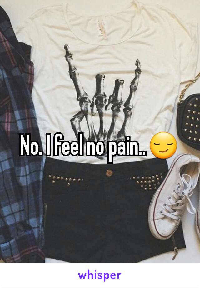 No. I feel no pain..😏