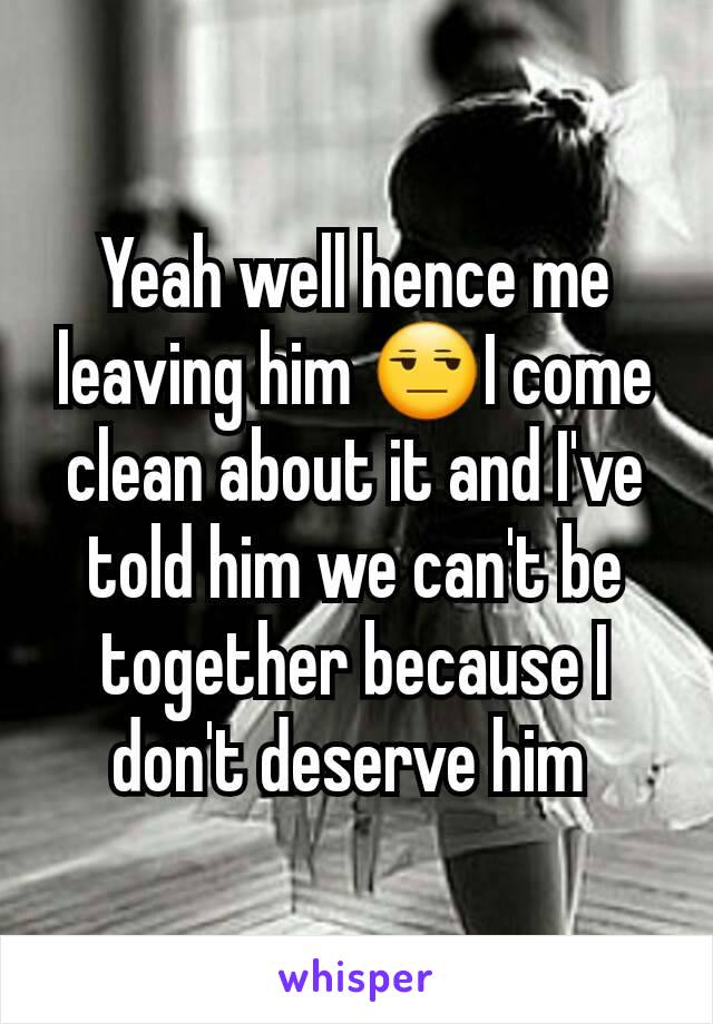 Yeah well hence me leaving him 😒I come clean about it and I've told him we can't be together because I don't deserve him 