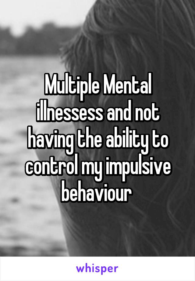 Multiple Mental illnessess and not having the ability to control my impulsive behaviour 