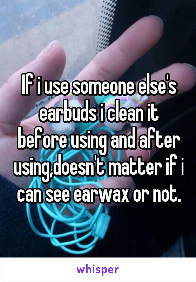 If i use someone else's earbuds i clean it before using and after using,doesn't matter if i can see earwax or not.
