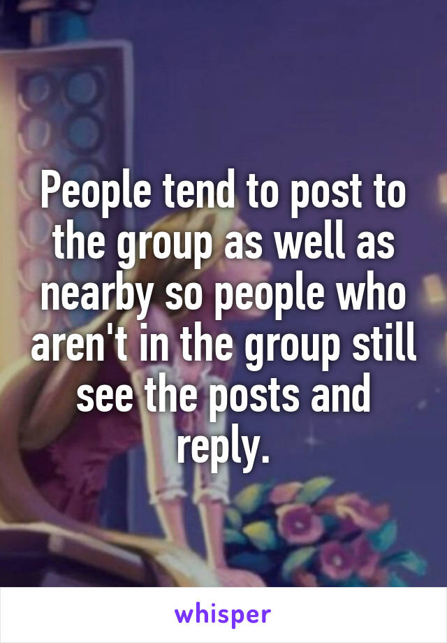 People tend to post to the group as well as nearby so people who aren't in the group still see the posts and reply.