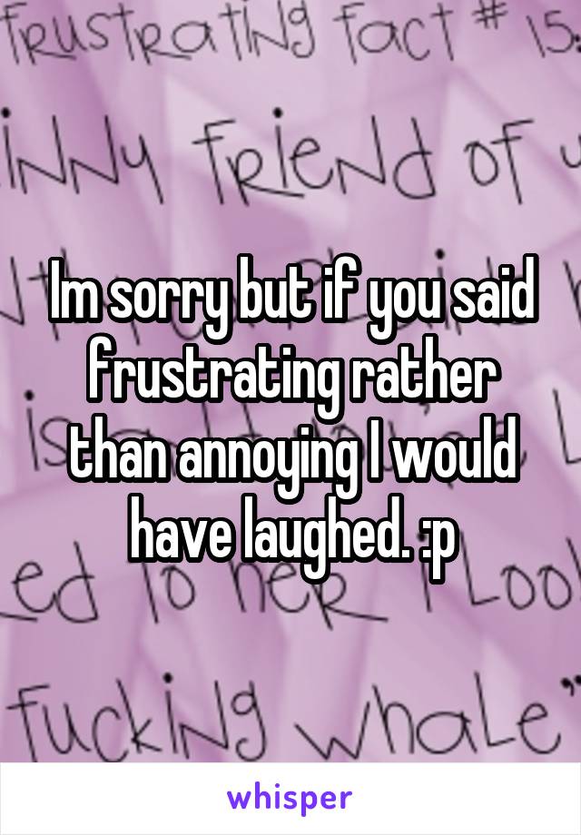 Im sorry but if you said frustrating rather than annoying I would have laughed. :p