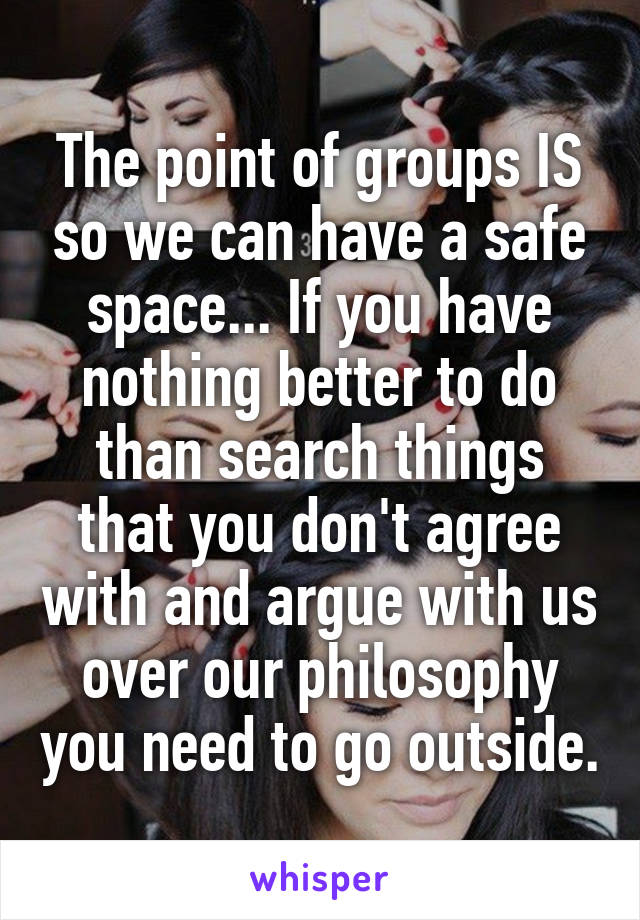 The point of groups IS so we can have a safe space... If you have nothing better to do than search things that you don't agree with and argue with us over our philosophy you need to go outside.