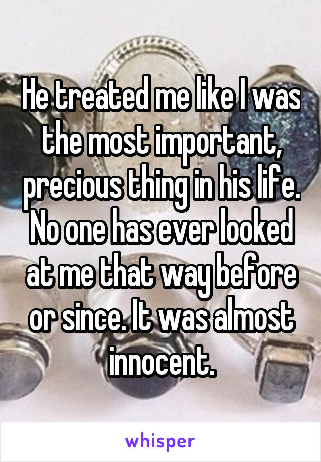 He treated me like I was the most important, precious thing in his life. No one has ever looked at me that way before or since. It was almost innocent.