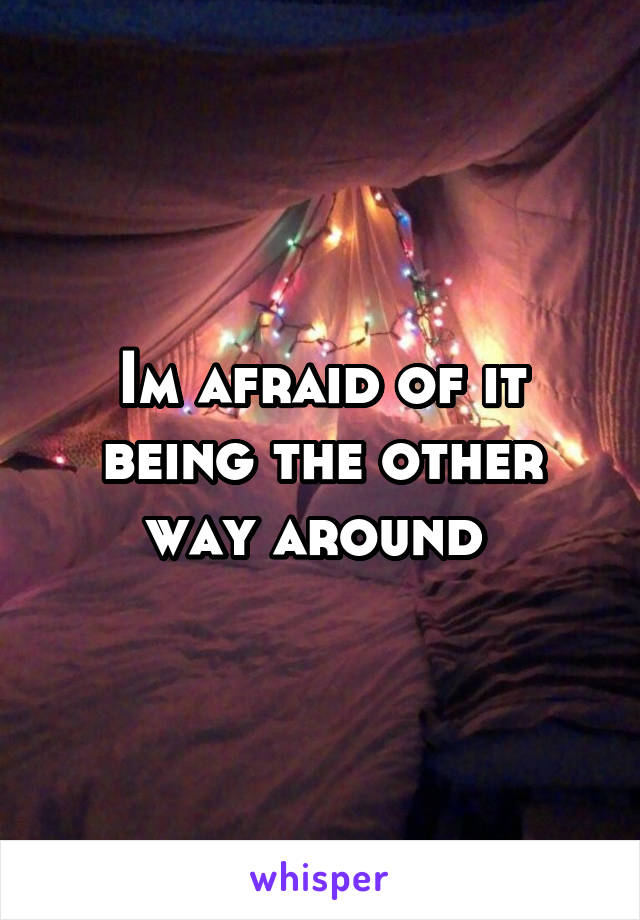 Im afraid of it being the other way around 