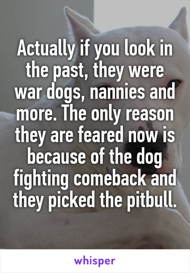 Actually if you look in the past, they were war dogs, nannies and more. The only reason they are feared now is because of the dog fighting comeback and they picked the pitbull. 