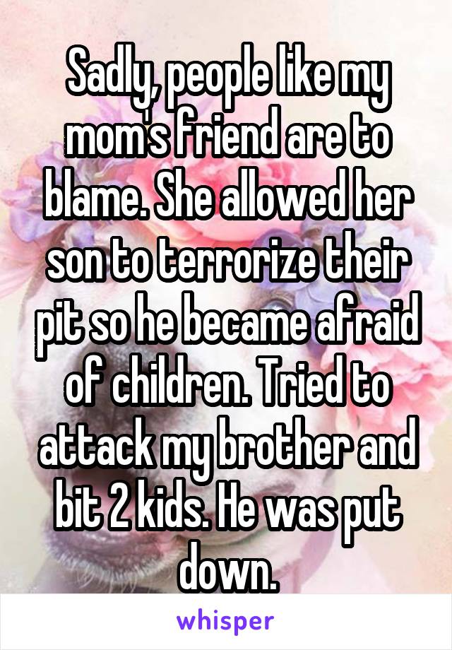 Sadly, people like my mom's friend are to blame. She allowed her son to terrorize their pit so he became afraid of children. Tried to attack my brother and bit 2 kids. He was put down.