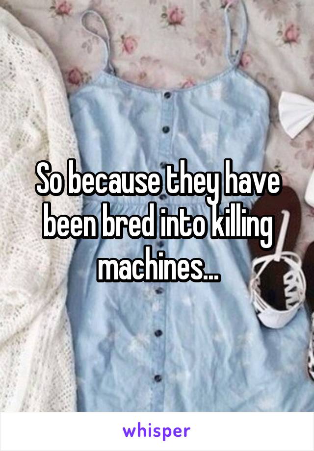 So because they have been bred into killing machines...