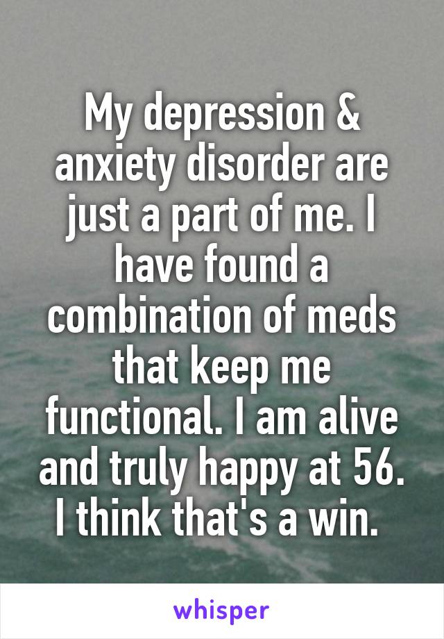 My depression & anxiety disorder are just a part of me. I have found a combination of meds that keep me functional. I am alive and truly happy at 56. I think that's a win. 