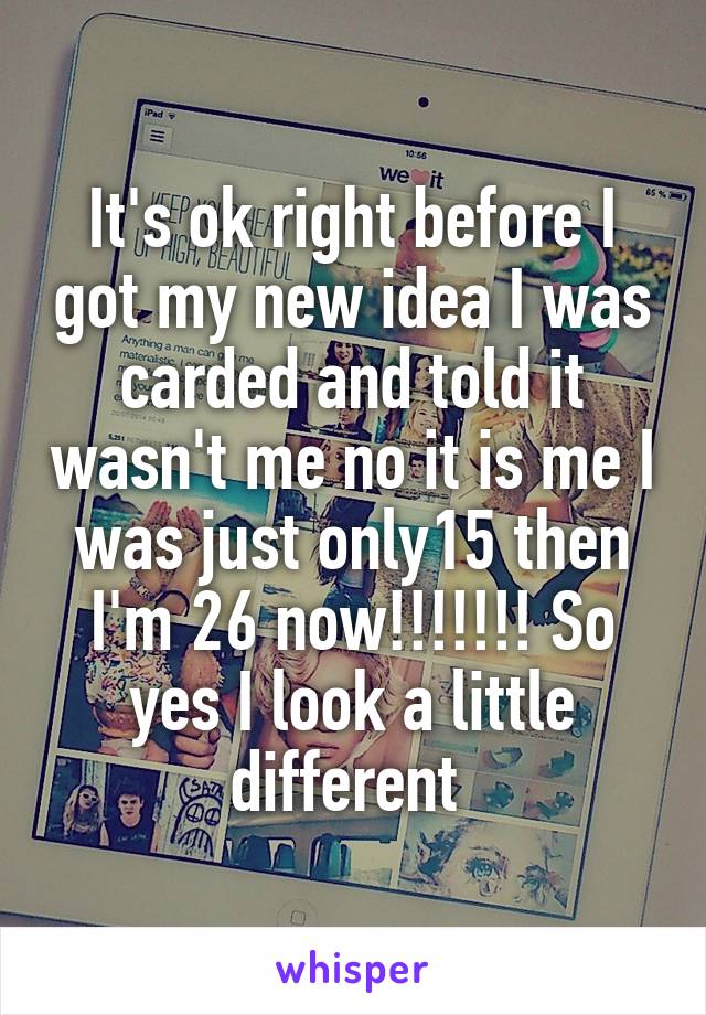 It's ok right before I got my new idea I was carded and told it wasn't me no it is me I was just only15 then I'm 26 now!!!!!!! So yes I look a little different 