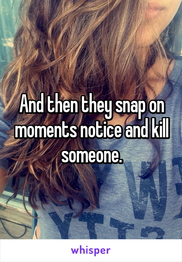 And then they snap on moments notice and kill someone.