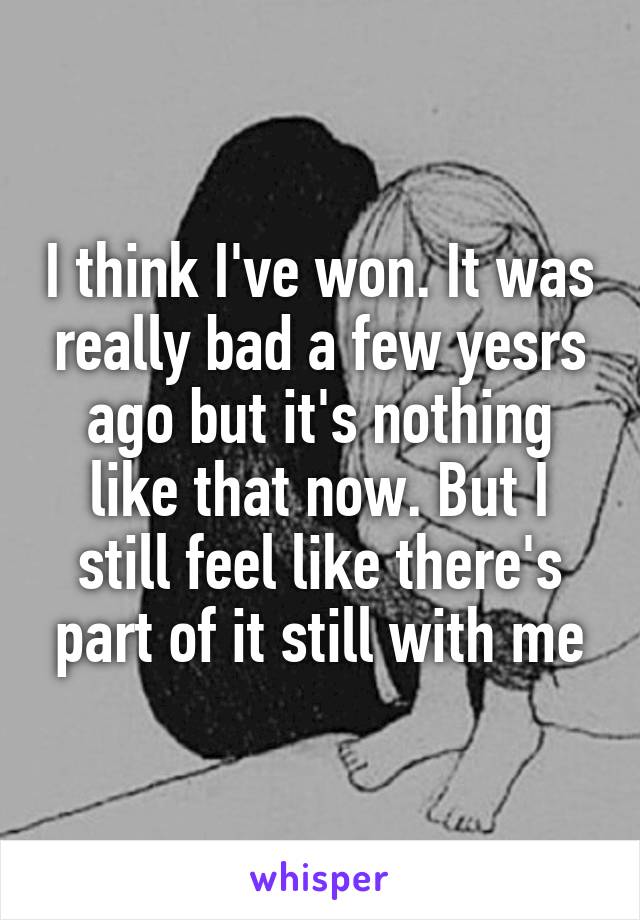 I think I've won. It was really bad a few yesrs ago but it's nothing like that now. But I still feel like there's part of it still with me