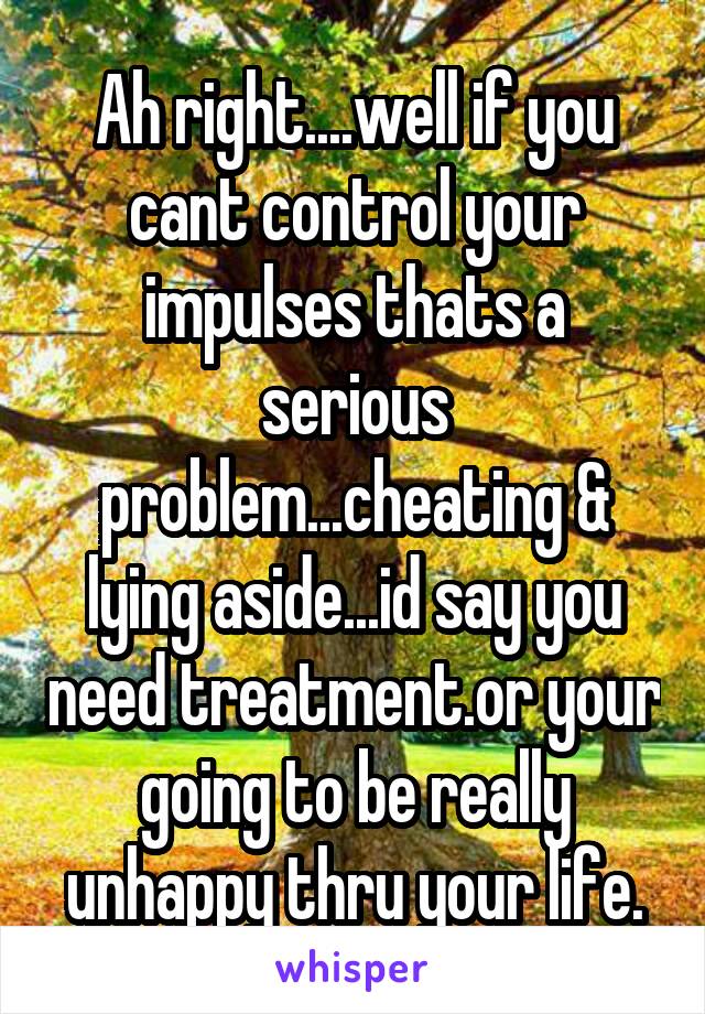 Ah right....well if you cant control your impulses thats a serious problem...cheating & lying aside...id say you need treatment.or your going to be really unhappy thru your life.