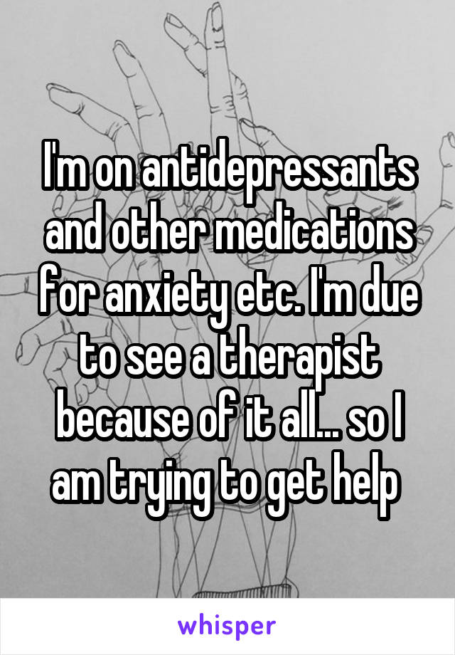 I'm on antidepressants and other medications for anxiety etc. I'm due to see a therapist because of it all... so I am trying to get help 